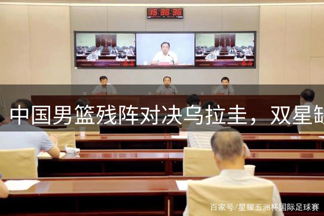 中国男篮残阵对决乌拉圭，双星缺席成关键变量